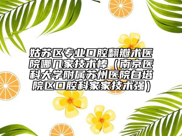 姑苏区专业口腔翻瓣术医院哪几家技术棒（南京医科大学附属苏州医院白塔院区口腔科家家技术强）