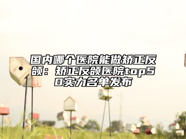 国内哪个医院能做矫正反颌：矫正反颌医院top50实力名单发布