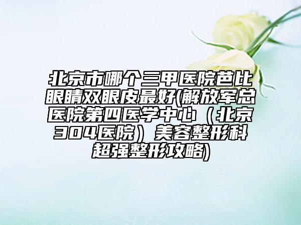 北京市哪个三甲医院芭比眼睛双眼皮最好(解放军总医院第四医学中心（北京304医院）美容整形科超强整形攻略)