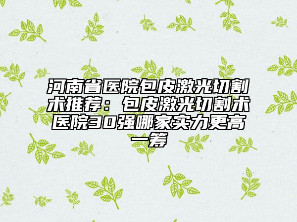 河南省医院包皮激光切割术推荐：包皮激光切割术医院30强哪家实力更高一筹