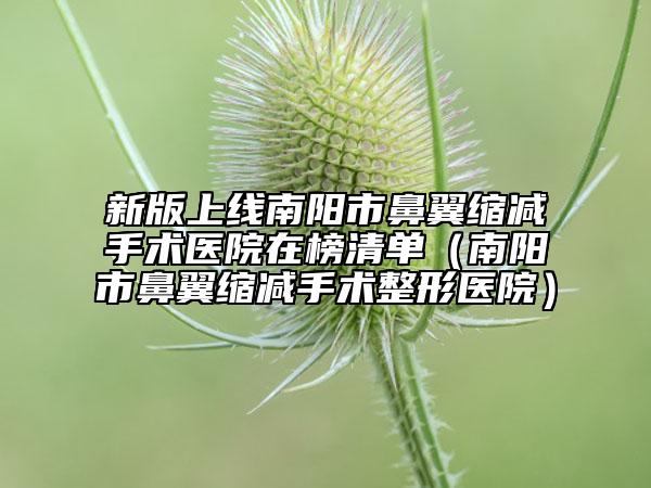 新版上线南阳市鼻翼缩减手术医院在榜清单（南阳市鼻翼缩减手术整形医院）