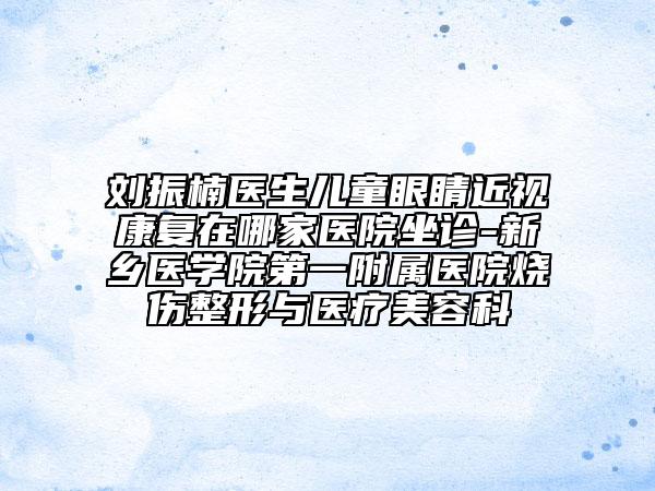 刘振楠医生儿童眼睛近视康复在哪家医院坐诊-新乡医学院第一附属医院烧伤整形与医疗美容科