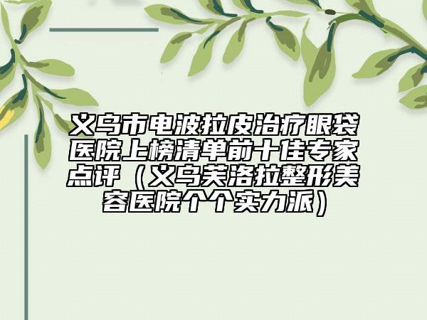 义乌市电波拉皮治疗眼袋医院上榜清单前十佳专家点评（义乌芙洛拉整形美容医院个个实力派）