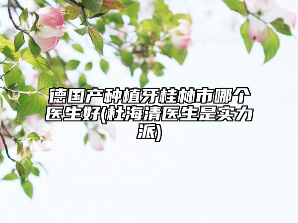 德国产种植牙桂林市哪个医生好(杜海清医生是实力派)