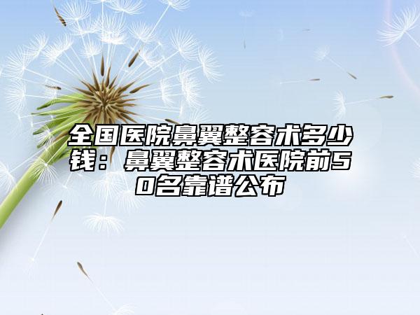 全国医院鼻翼整容术多少钱：鼻翼整容术医院前50名靠谱公布