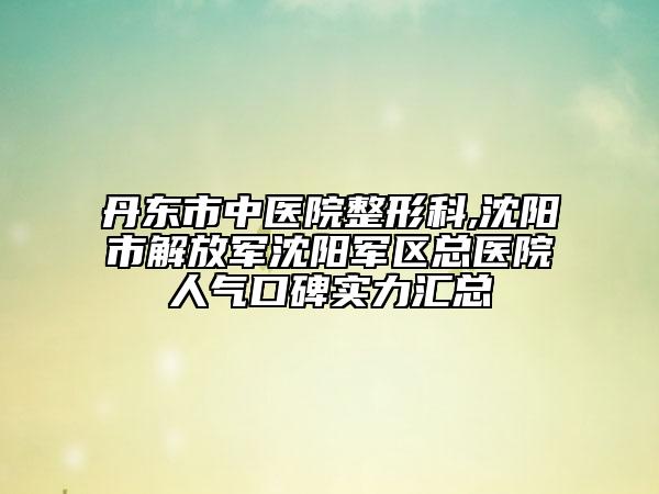 丹东市中医院整形科,沈阳市解放军沈阳军区总医院人气口碑实力汇总