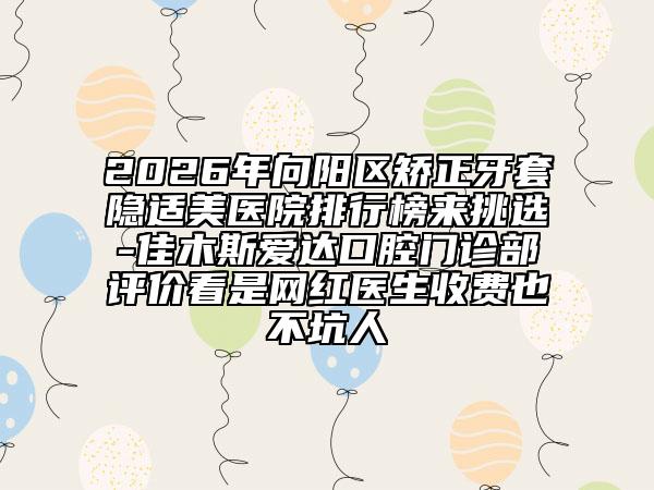 2026年向阳区矫正牙套隐适美医院排行榜来挑选-佳木斯爱达口腔门诊部评价看是网红医生收费也不坑人