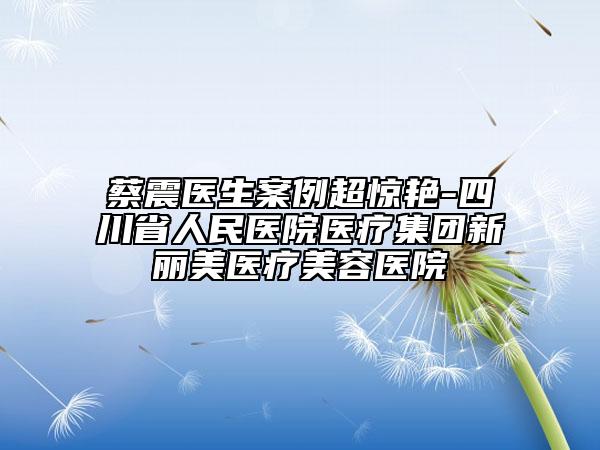蔡震医生案例超惊艳-四川省人民医院医疗集团新丽美医疗美容医院