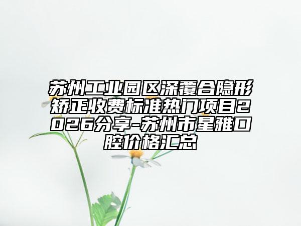 苏州工业园区深覆合隐形矫正收费标准热门项目2026分享-苏州市星雅口腔价格汇总