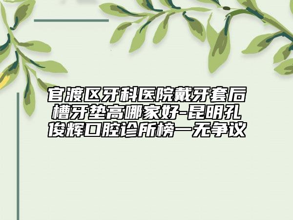 官渡区牙科医院戴牙套后槽牙垫高哪家好-昆明孔俊辉口腔诊所榜一无争议