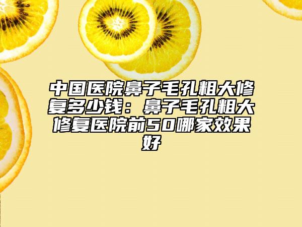 中国医院鼻子毛孔粗大修复多少钱：鼻子毛孔粗大修复医院前50哪家效果好