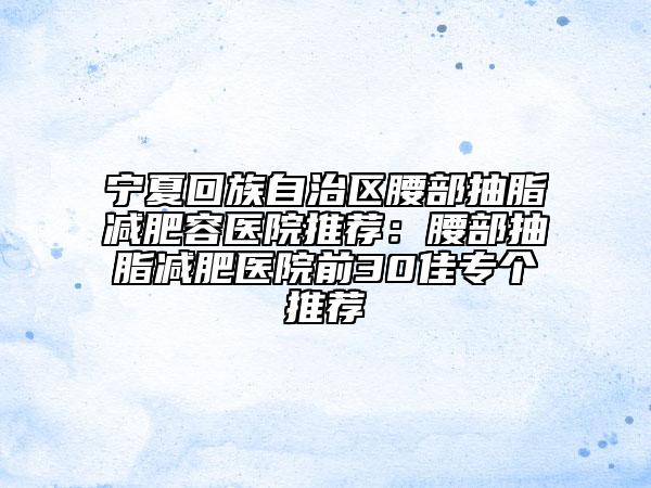宁夏回族自治区腰部抽脂减肥容医院推荐：腰部抽脂减肥医院前30佳专个推荐