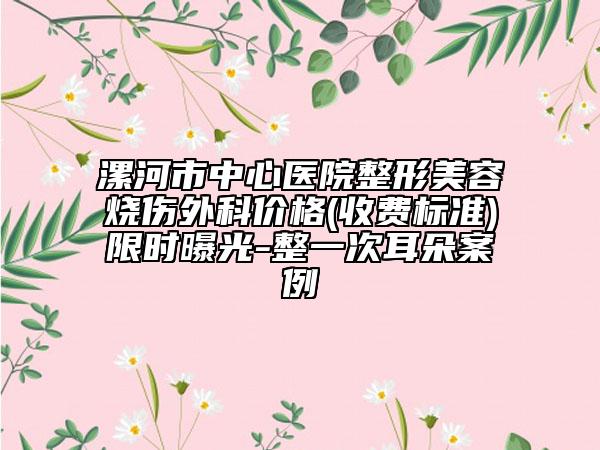 漯河市中心医院整形美容烧伤外科价格(收费标准)限时曝光-整一次耳朵案例
