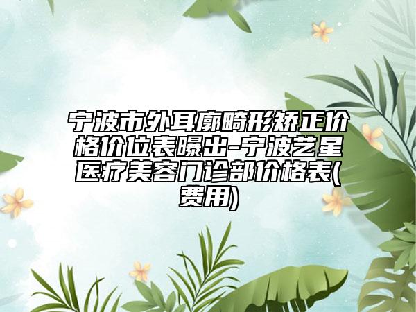 宁波市外耳廓畸形矫正价格价位表曝出-宁波艺星医疗美容门诊部价格表(费用)