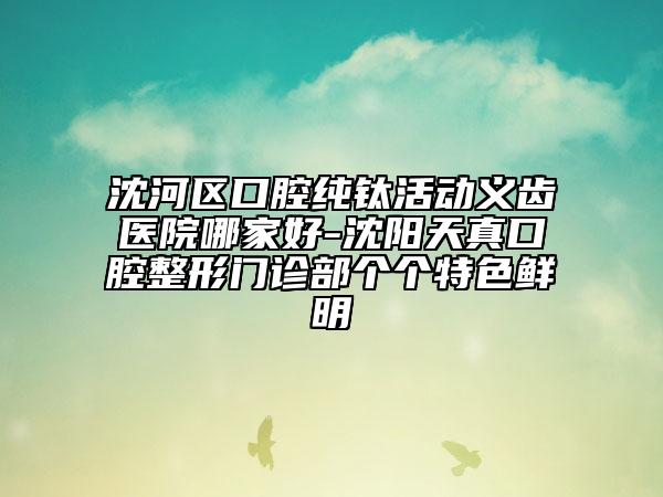 沈河区口腔纯钛活动义齿医院哪家好-沈阳天真口腔整形门诊部个个特色鲜明
