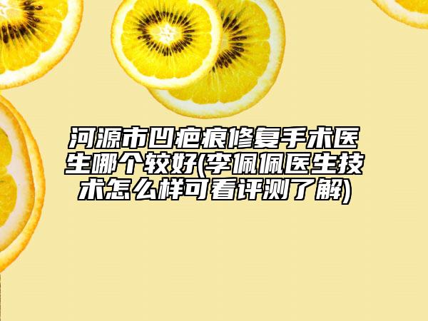 河源市凹疤痕修复手术医生哪个较好(李佩佩医生技术怎么样可看评测了解)