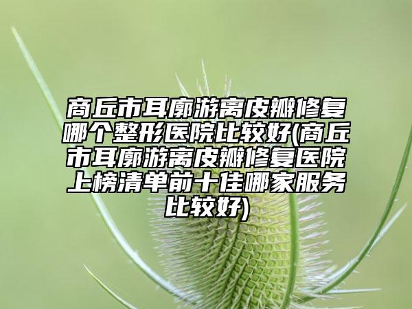 商丘市耳廓游离皮瓣修复哪个整形医院比较好(商丘市耳廓游离皮瓣修复医院上榜清单前十佳哪家服务比较好)