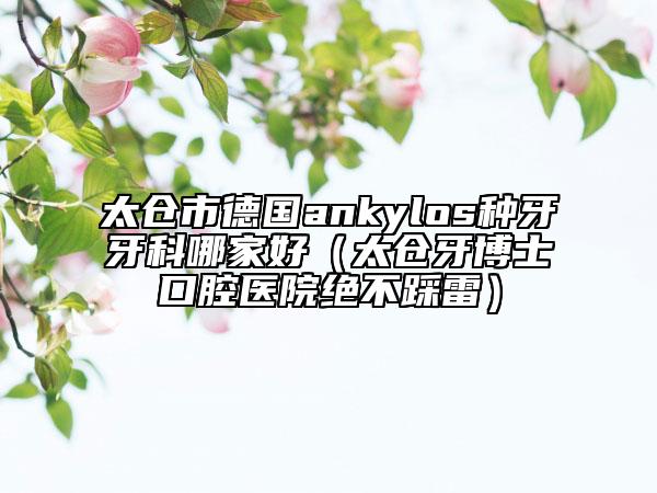 太仓市德国ankylos种牙牙科哪家好（太仓牙博士口腔医院绝不踩雷）