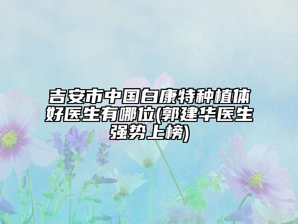 吉安市中国白康特种植体好医生有哪位(郭建华医生强势上榜)