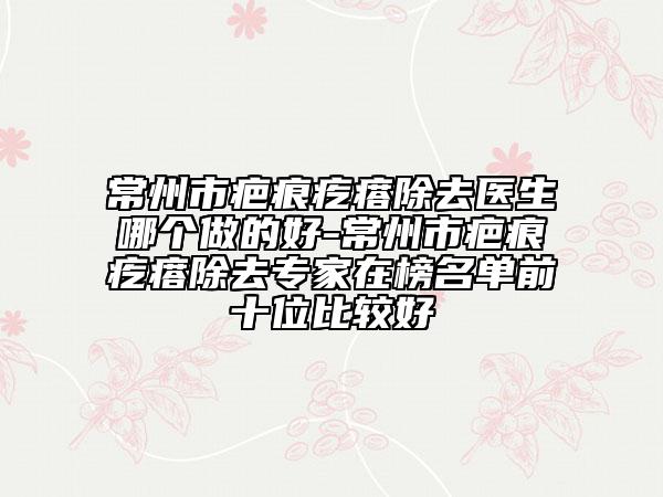 常州市疤痕疙瘩除去医生哪个做的好-常州市疤痕疙瘩除去专家在榜名单前十位比较好