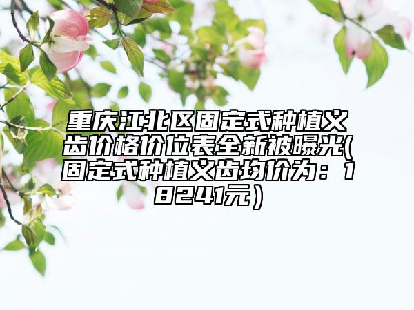 重庆江北区固定式种植义齿价格价位表全新被曝光(固定式种植义齿均价为：18241元）