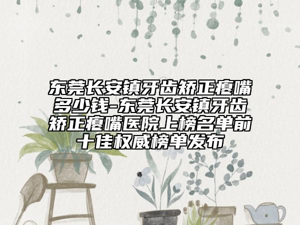 东莞长安镇牙齿矫正瘪嘴多少钱-东莞长安镇牙齿矫正瘪嘴医院上榜名单前十佳权威榜单发布