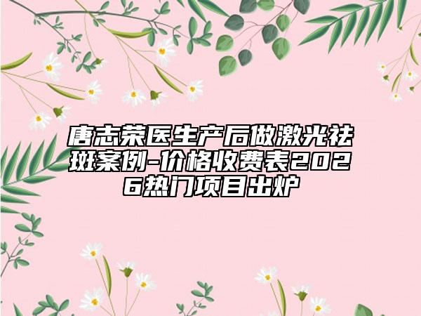 唐志荣医生产后做激光祛斑案例-价格收费表2026热门项目出炉