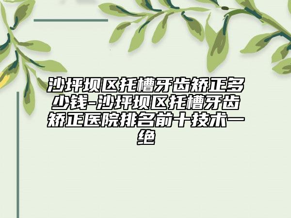 沙坪坝区托槽牙齿矫正多少钱-沙坪坝区托槽牙齿矫正医院排名前十技术一绝