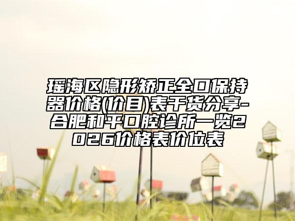 瑶海区隐形矫正全口保持器价格(价目)表干货分享-合肥和平口腔诊所一览2026价格表价位表