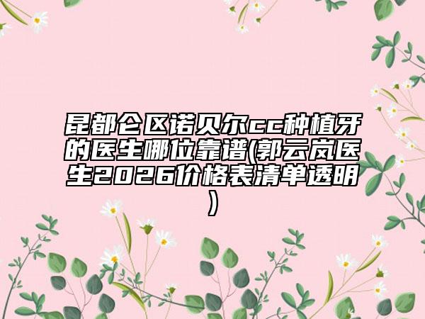 昆都仑区诺贝尔cc种植牙的医生哪位靠谱(郭云岚医生2026价格表清单透明)