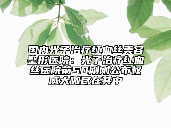 国内光子治疗红血丝美容整形医院：光子治疗红血丝医院前50刚刚公布权威大咖尽在其中