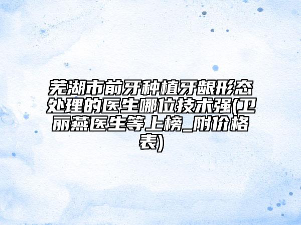 芜湖市前牙种植牙龈形态处理的医生哪位技术强(卫丽燕医生等上榜_附价格表)