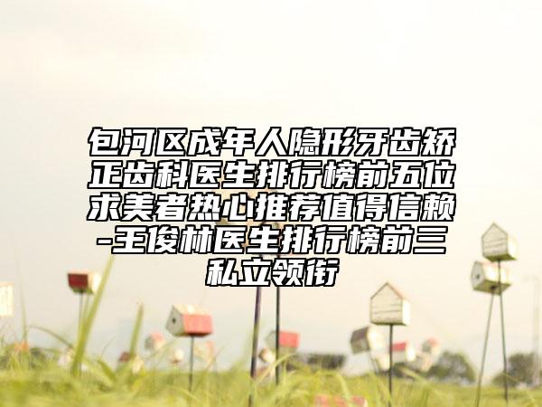 包河区成年人隐形牙齿矫正齿科医生排行榜前五位求美者热心推荐值得信赖-王俊林医生排行榜前三私立领衔