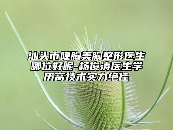 汕头市隆胸美胸整形医生哪位好呢-杨俊涛医生学历高技术实力绝佳