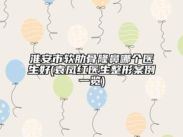 淮安市软肋骨隆鼻哪个医生好(袁凤红医生整形案例一览)