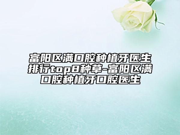 富阳区满口腔种植牙医生排行top8种草-富阳区满口腔种植牙口腔医生