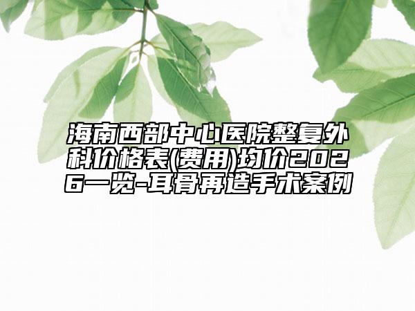 海南西部中心医院整复外科价格表(费用)均价2026一览-耳骨再造手术案例