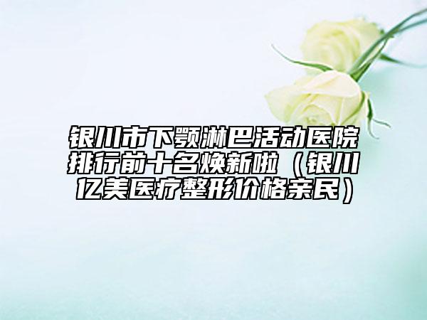 银川市下颚淋巴活动医院排行前十名焕新啦（银川亿美医疗整形价格亲民）