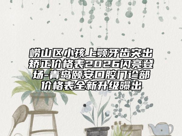崂山区小孩上颚牙齿突出矫正价格表2026闪亮登场-青岛颐安口腔门诊部价格表全新升级曝出
