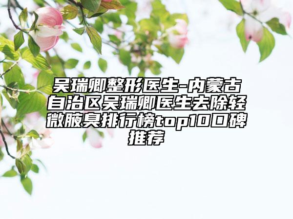 吴瑞卿整形医生-内蒙古自治区吴瑞卿医生去除轻微腋臭排行榜top10口碑推荐