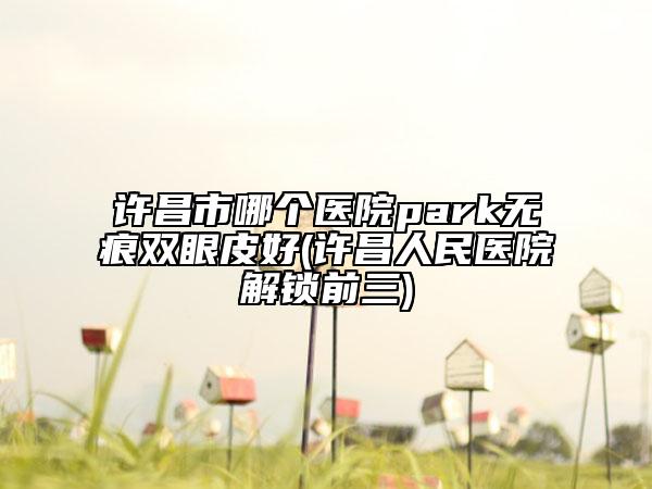 许昌市哪个医院park无痕双眼皮好(许昌人民医院解锁前三)