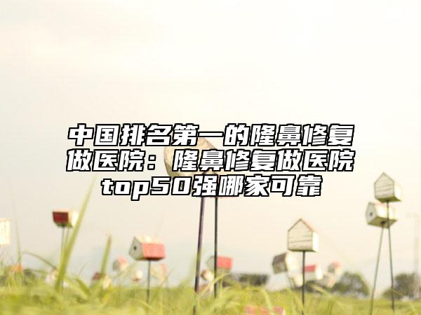 中国排名第一的隆鼻修复做医院：隆鼻修复做医院top50强哪家可靠