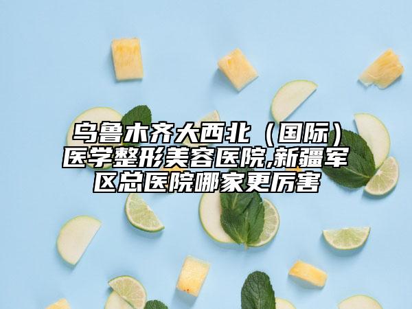 乌鲁木齐大西北（国际）医学整形美容医院,新疆军区总医院哪家更厉害