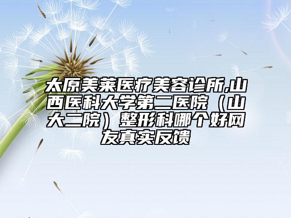 太原美莱医疗美容诊所,山西医科大学第二医院（山大二院）整形科哪个好网友真实反馈