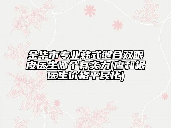 金华市专业韩式缝合双眼皮医生哪个有实力(廖和根医生价格平民化)