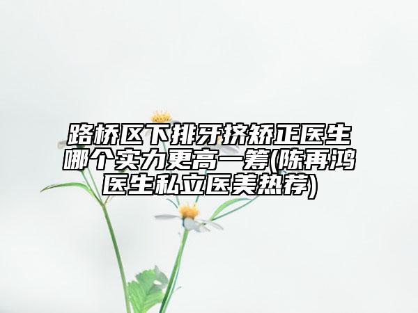 路桥区下排牙挤矫正医生哪个实力更高一筹(陈再鸿医生私立医美热荐)