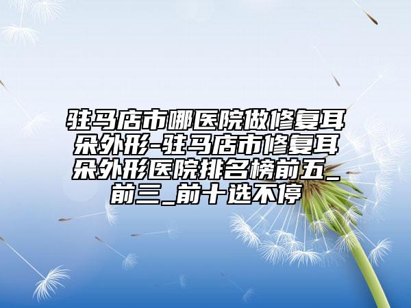 驻马店市哪医院做修复耳朵外形-驻马店市修复耳朵外形医院排名榜前五_前三_前十选不停