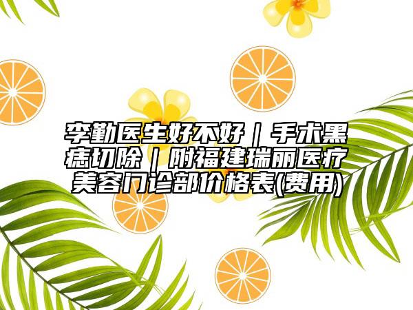 李勤医生好不好｜手术黑痣切除｜附福建瑞丽医疗美容门诊部价格表(费用)