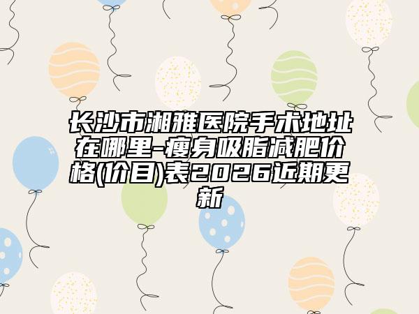 长沙市湘雅医院手术地址在哪里-瘦身吸脂减肥价格(价目)表2026近期更新
