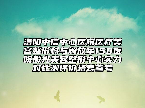 洛阳中信中心医院医疗美容整形科与解放军150医院激光美容整形中心实力对比测评价格表参考